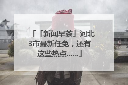 「新闻早茶」河北3市最新任免，还有这些热点……