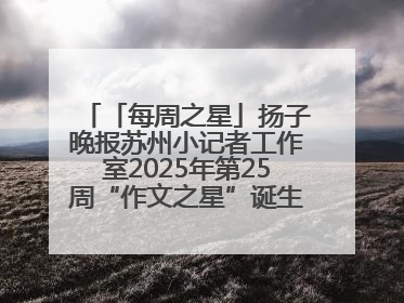 「每周之星」扬子晚报苏州小记者工作室2025年第25周“作文之星”诞生啦，快来领奖