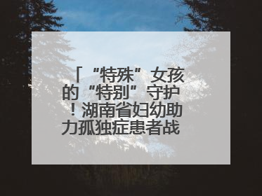 “特殊”女孩的“特别”守护！湖南省妇幼助力孤独症患者战胜乳腺脓肿