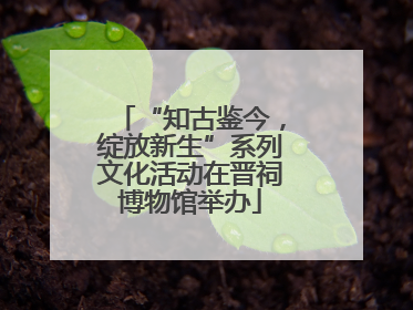 “知古鉴今，绽放新生”系列文化活动在晋祠博物馆举办