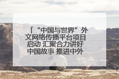 “中国与世界”外文网络传播平台项目启动 汇聚合力讲好中国故事 推进中外文明交流互鉴