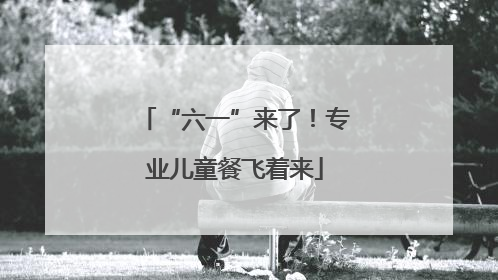 “六一”来了！专业儿童餐飞着来