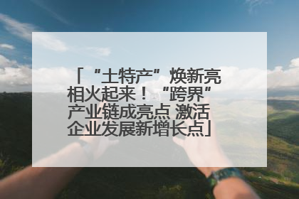 “土特产”焕新亮相火起来！“跨界”产业链成亮点 激活企业发展新增长点