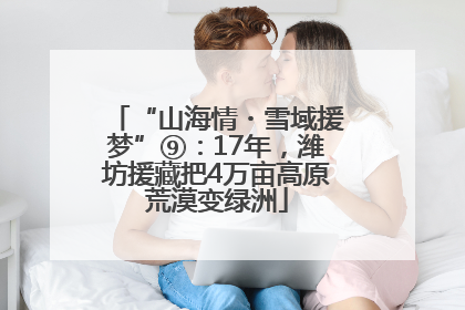“山海情・雪域援梦”⑨：17年，潍坊援藏把4万亩高原荒漠变绿洲