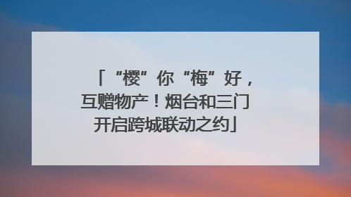 “樱”你“梅”好，互赠物产！烟台和三门开启跨城联动之约