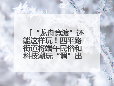 “龙舟竞渡”还能这样玩！四平路街道将端午民俗和科技潮玩“调”出这些创意
