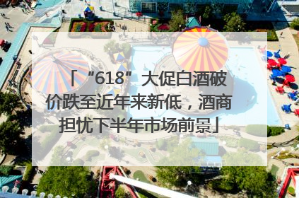 “618”大促白酒破价跌至近年来新低，酒商担忧下半年市场前景