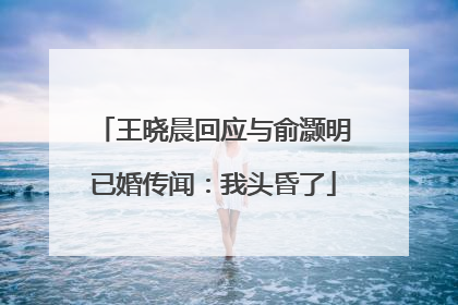 王晓晨回应与俞灏明已婚传闻：我头昏了