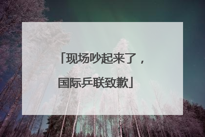 现场吵起来了，国际乒联致歉