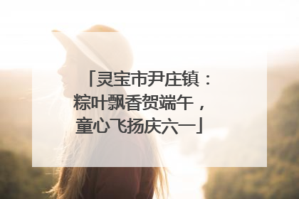 灵宝市尹庄镇：粽叶飘香贺端午，童心飞扬庆六一