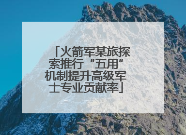 火箭军某旅探索推行“五用”机制提升高级军士专业贡献率