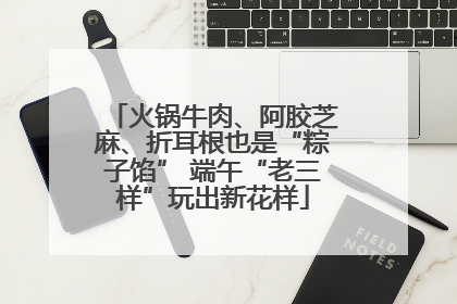 火锅牛肉、阿胶芝麻、折耳根也是“粽子馅” 端午“老三样”玩出新花样