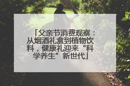 父亲节消费观察：从烟酒礼盒到植物饮料，健康礼迎来“科学养生”新世代