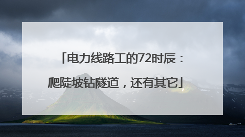 电力线路工的72时辰：爬陡坡钻隧道，还有其它