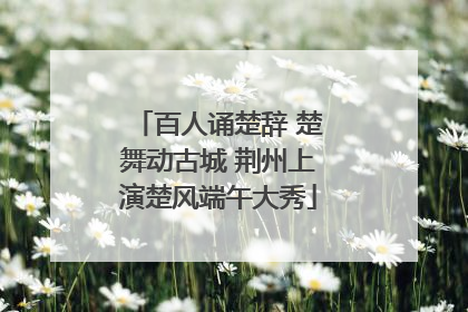 百人诵楚辞 楚舞动古城 荆州上演楚风端午大秀