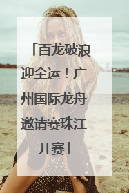百龙破浪迎全运！广州国际龙舟邀请赛珠江开赛