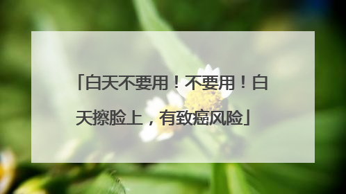 白天不要用！不要用！白天擦脸上，有致癌风险