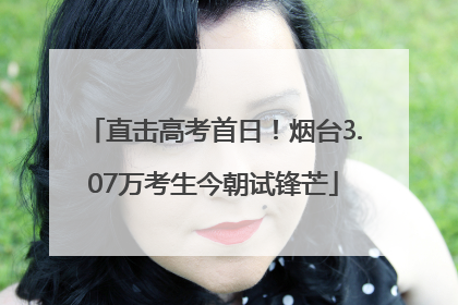 直击高考首日！烟台3.07万考生今朝试锋芒