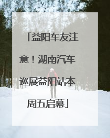 益阳车友注意！湖南汽车巡展益阳站本周五启幕