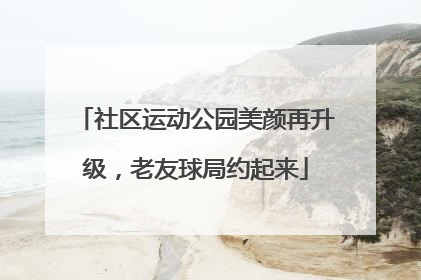 社区运动公园美颜再升级，老友球局约起来