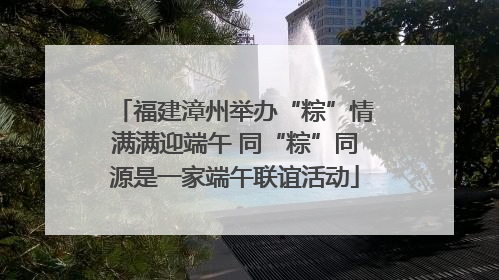福建漳州举办“粽”情满满迎端午 同“粽”同源是一家端午联谊活动