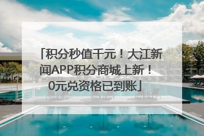 积分秒值千元！大江新闻APP积分商城上新！0元兑资格已到账