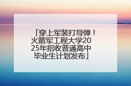 穿上军装打导弹！火箭军工程大学2025年招收普通高中毕业生计划发布