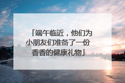 端午临近，他们为小朋友们准备了一份香香的健康礼物