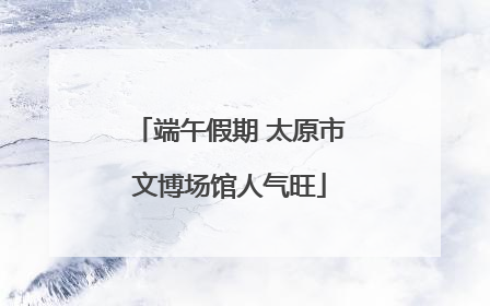 端午假期 太原市文博场馆人气旺