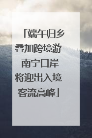 端午归乡叠加跨境游 南宁口岸将迎出入境客流高峰