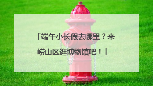 端午小长假去哪里？来崂山区逛博物馆吧！