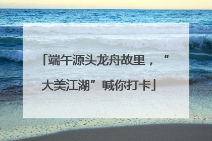 端午源头龙舟故里，“大美江湖”喊你打卡