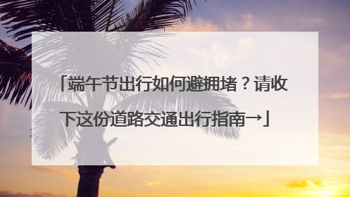端午节出行如何避拥堵？请收下这份道路交通出行指南→