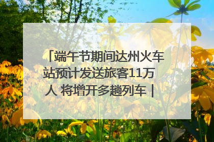 端午节期间达州火车站预计发送旅客11万人 将增开多趟列车｜网络中国节·端午