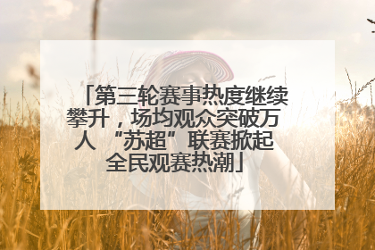 第三轮赛事热度继续攀升，场均观众突破万人 “苏超”联赛掀起全民观赛热潮