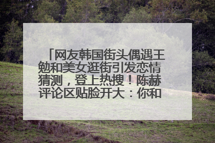 网友韩国街头偶遇王勉和美女逛街引发恋情猜测，登上热搜！陈赫评论区贴脸开大：你和谁逛街？我也想知道