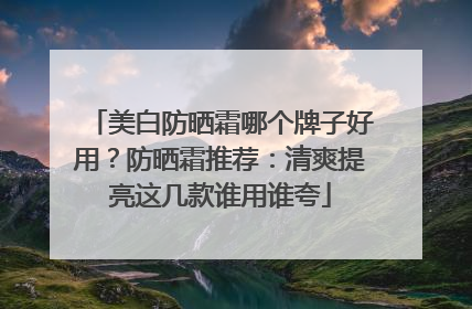 美白防晒霜哪个牌子好用？防晒霜推荐：清爽提亮这几款谁用谁夸