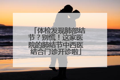 体检发现肺部结节？别慌！这家医院的肺结节中西医结合门诊开诊啦