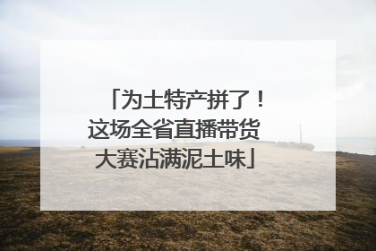 为土特产拼了！这场全省直播带货大赛沾满泥土味
