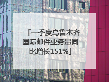 一季度乌鲁木齐国际邮件业务量同比增长151%
