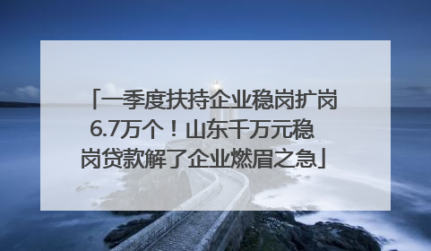 一季度扶持企业稳岗扩岗6.7万个！山东千万元稳岗贷款解了企业燃眉之急