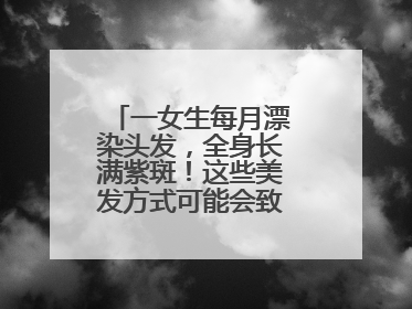 一女生每月漂染头发，全身长满紫斑！这些美发方式可能会致癌！紧急提醒
