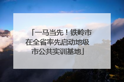 一马当先！铁岭市在全省率先启动地级市公共实训基地