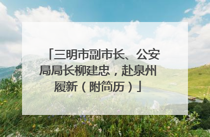 三明市副市长、公安局局长柳建忠，赴泉州履新（附简历）