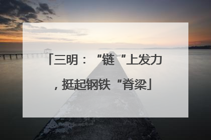 三明：“链“上发力，挺起钢铁“脊梁