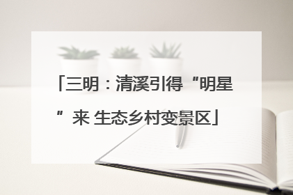 三明：清溪引得“明星”来 生态乡村变景区
