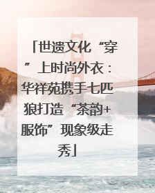 世遗文化“穿”上时尚外衣：华祥苑携手七匹狼打造“茶韵+服饰”现象级走秀