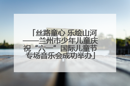 丝路童心 乐绘山河——兰州市少年儿童庆祝“六一”国际儿童节专场音乐会成功举办