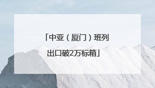 中亚（厦门）班列出口破2万标箱