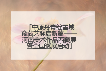 中原丹青绽雪域 豫藏艺脉启新篇——河南美术作品西藏展暨全国巡展启动